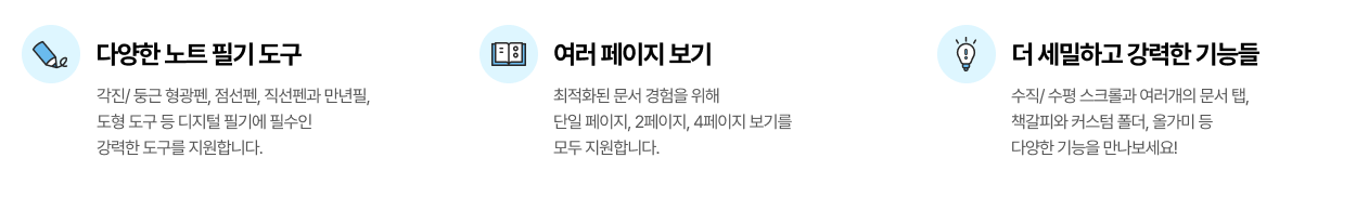 다양한 노트 필기 도구 각진/둥근 형광펜, 점선펜, 직선펜과 만년필, 도형 도구 등 디지털 필기에 필수인 강력한 도구를 지원합니다. / 여러 페이지 보기  최적화된 문서 경험을 위해 단일 페이지, 2페이지 ,4페이지 보기를 모두 지원합니다. / 더 세밀하고 강력한 기능들 수직/수평 스크롤과 여러개의 문서 탭, 책갈피와 커스텀 폴더, 올가미 등 다양한 기능을 만나보세요!